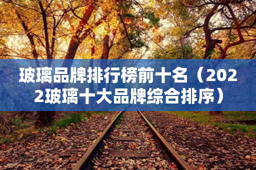 玻璃品牌排行榜前十名(2023玻璃十大品牌综合排序) 玻璃品牌排行榜前十名(2023玻璃十大品牌综合排序)