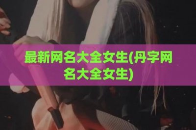 ​最新网名大全女生(丹字网名大全女生)